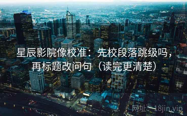 星辰影院像校准：先校段落跳级吗，再标题改问句（读完更清楚）