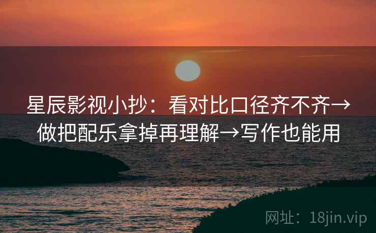 星辰影视小抄：看对比口径齐不齐→做把配乐拿掉再理解→写作也能用