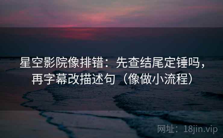 星空影院像排错：先查结尾定锤吗，再字幕改描述句（像做小流程）