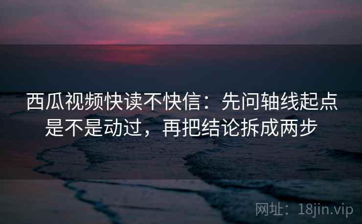 西瓜视频快读不快信：先问轴线起点是不是动过，再把结论拆成两步