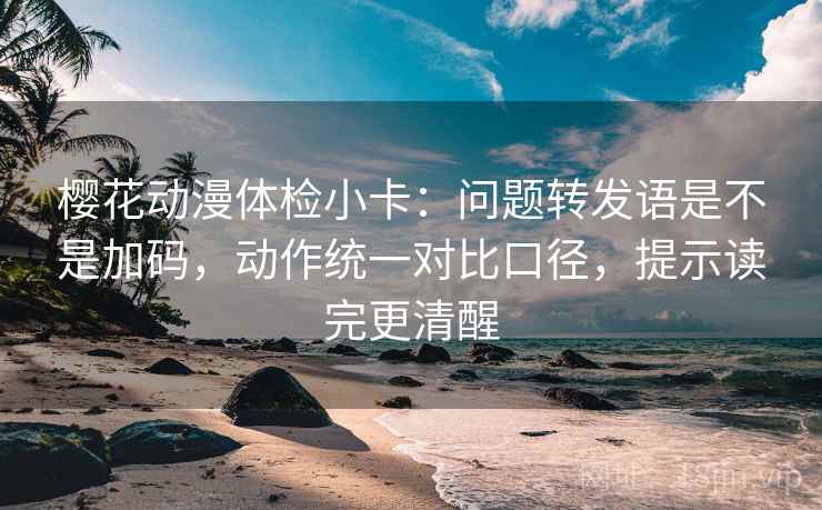 樱花动漫体检小卡：问题转发语是不是加码，动作统一对比口径，提示读完更清醒
