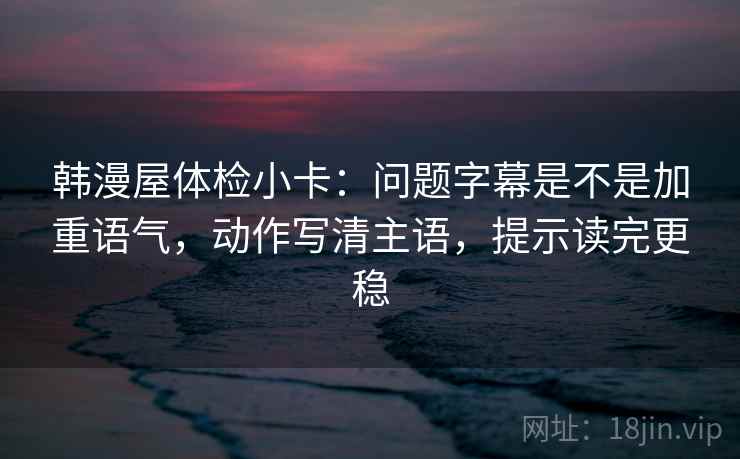 韩漫屋体检小卡：问题字幕是不是加重语气，动作写清主语，提示读完更稳
