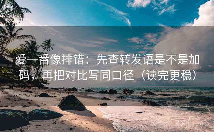 爱一番像排错：先查转发语是不是加码，再把对比写同口径（读完更稳）