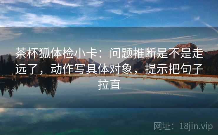 茶杯狐体检小卡:问题推断是不是走远了,动作写具体对象,提示把句子拉直 茶杯狐体检小卡:问题推断是不是走远了,动作写具体对象,提示把句子拉直