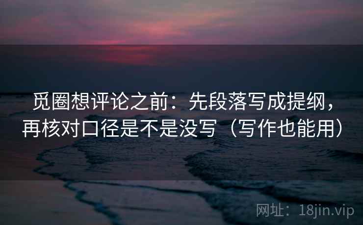 觅圈想评论之前：先段落写成提纲，再核对口径是不是没写（写作也能用）