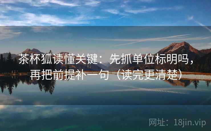 茶杯狐读懂关键：先抓单位标明吗，再把前提补一句（读完更清楚）