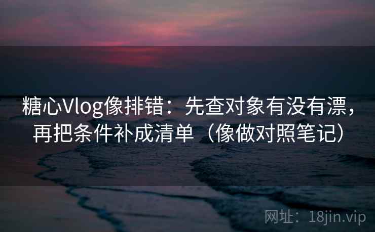 糖心Vlog像排错：先查对象有没有漂，再把条件补成清单（像做对照笔记）