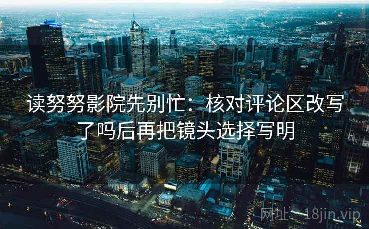 读努努影院先别忙:核对评论区改写了吗后再把镜头选择写明 读努努影院先别忙:核对评论区改写了吗后再把镜头选择写明