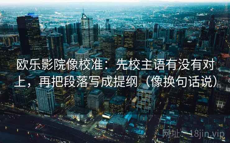欧乐影院像校准：先校主语有没有对上，再把段落写成提纲（像换句话说）