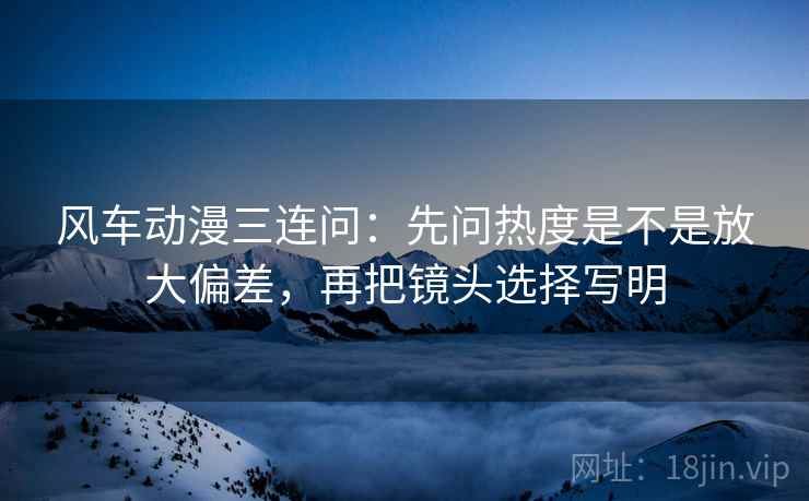 风车动漫三连问：先问热度是不是放大偏差，再把镜头选择写明