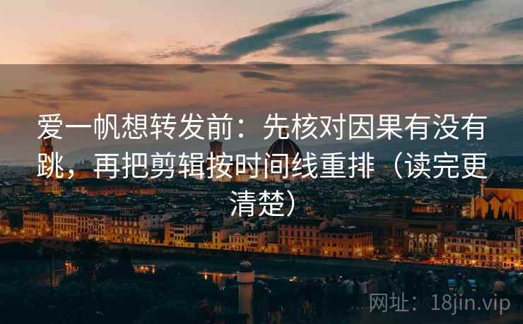 爱一帆想转发前：先核对因果有没有跳，再把剪辑按时间线重排（读完更清楚）