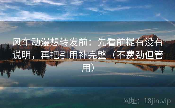 风车动漫想转发前：先看前提有没有说明，再把引用补完整（不费劲但管用）