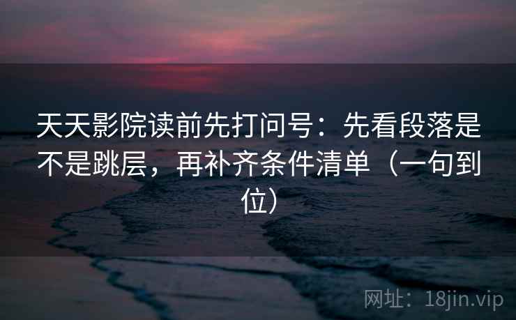 天天影院读前先打问号：先看段落是不是跳层，再补齐条件清单（一句到位）